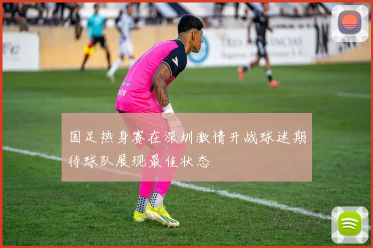 国足热身赛在深圳激情开战球迷期待球队展现最佳状态