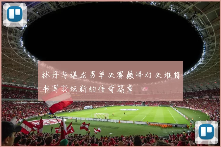 林丹与谌龙男单决赛巅峰对决谁将书写羽坛新的传奇篇章