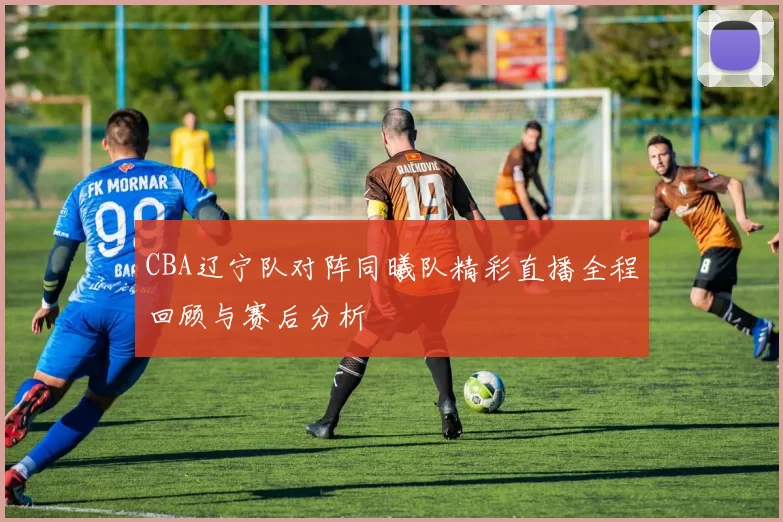 CBA辽宁队对阵同曦队精彩直播全程回顾与赛后分析