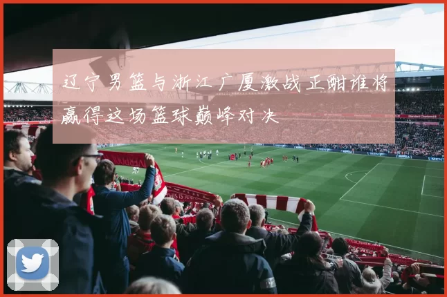 辽宁男篮与浙江广厦激战正酣谁将赢得这场篮球巅峰对决