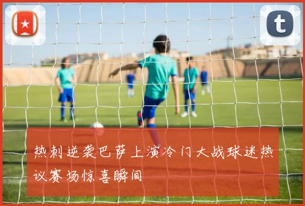 热刺逆袭巴萨上演冷门大战球迷热议赛场惊喜瞬间