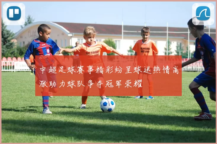 中超足球赛事精彩纷呈球迷热情高涨助力球队争夺冠军荣耀