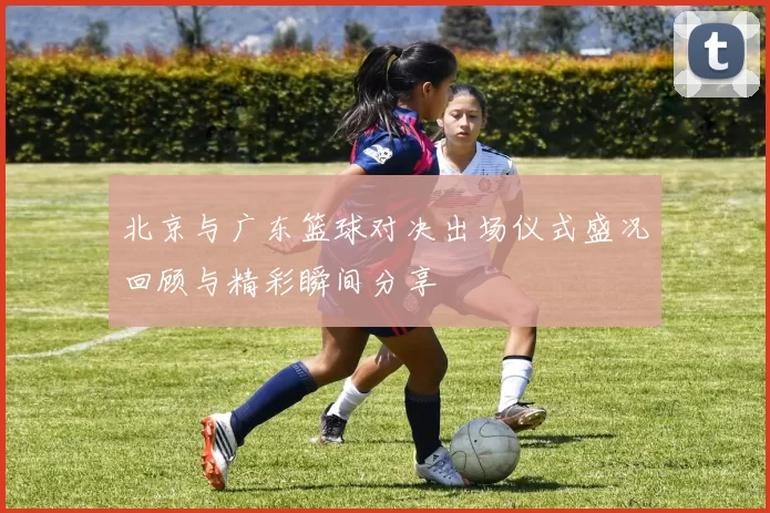 北京与广东篮球对决出场仪式盛况回顾与精彩瞬间分享